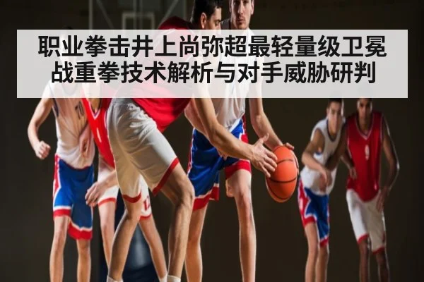 职业拳击井上尚弥超最轻量级卫冕战重拳技术解析与对手威胁研判