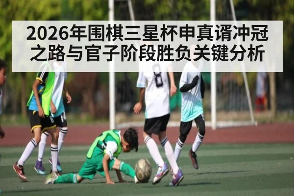 2026年围棋三星杯申真谞冲冠之路与官子阶段胜负关键分析
