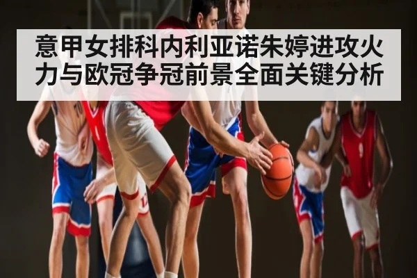 意甲女排科内利亚诺朱婷进攻火力与欧冠争冠前景全面关键分析