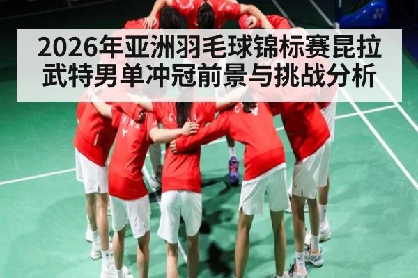 2026年亚洲羽毛球锦标赛昆拉武特男单冲冠前景与挑战分析