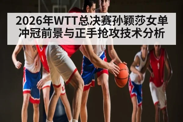 2026年WTT总决赛孙颖莎女单冲冠前景与正手抢攻技术分析