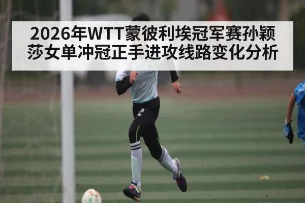 2026年WTT蒙彼利埃冠军赛孙颖莎女单冲冠正手进攻线路变化分析