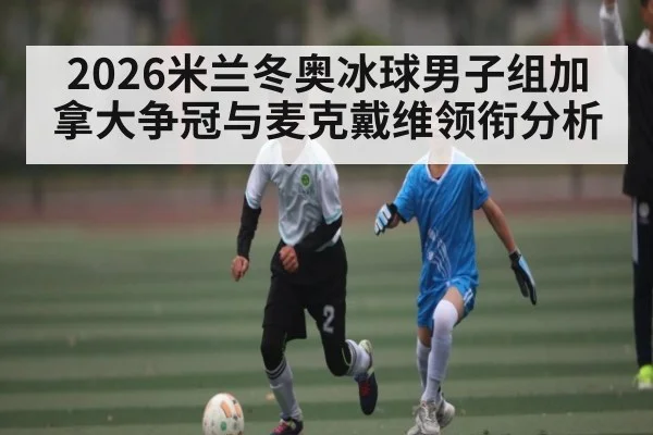 2026米兰冬奥冰球男子组加拿大争冠与麦克戴维领衔分析